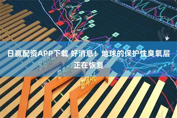 日赢配资APP下载 好消息！地球的保护性臭氧层正在恢复