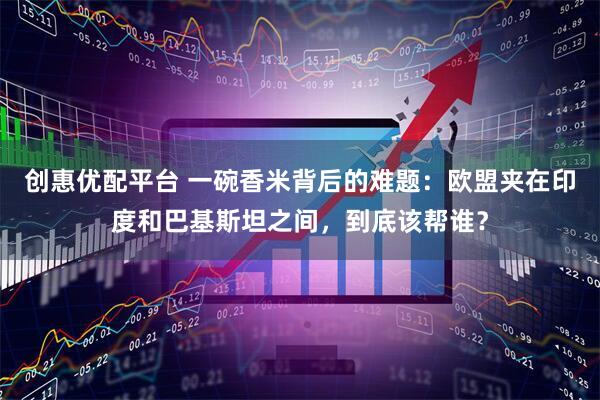 创惠优配平台 一碗香米背后的难题：欧盟夹在印度和巴基斯坦之间，到底该帮谁？