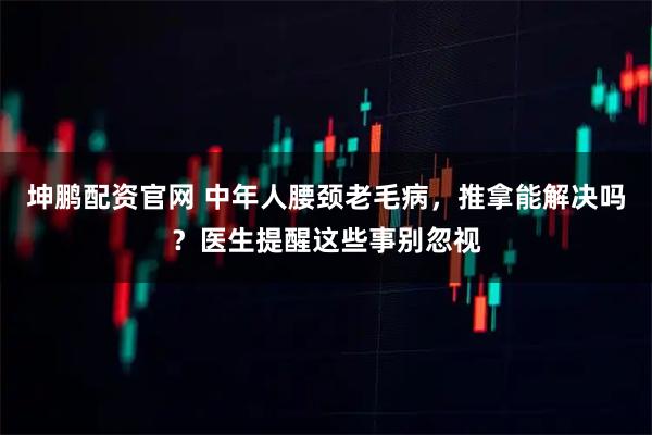 坤鹏配资官网 中年人腰颈老毛病，推拿能解决吗？医生提醒这些事别忽视