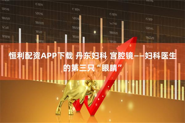 恒利配资APP下载 丹东妇科 宫腔镜——妇科医生的第三只“眼睛”