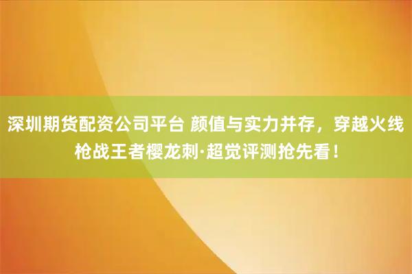 深圳期货配资公司平台 颜值与实力并存，穿越火线枪战王者樱龙刺·超觉评测抢先看！