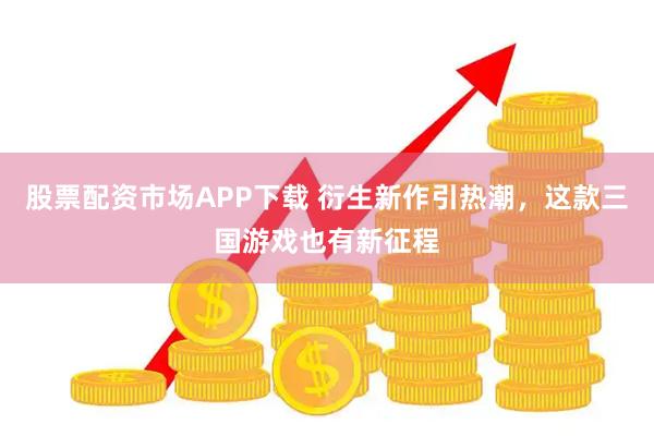股票配资市场APP下载 衍生新作引热潮，这款三国游戏也有新征程