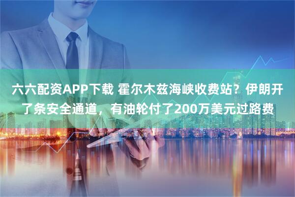 六六配资APP下载 霍尔木兹海峡收费站？伊朗开了条安全通道，有油轮付了200万美元过路费
