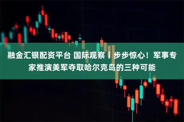 融金汇银配资平台 国际观察丨步步惊心！军事专家推演美军夺取哈尔克岛的三种可能