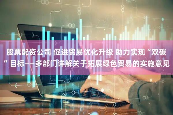 股票配资公司 促进贸易优化升级 助力实现“双碳”目标——多部门详解关于拓展绿色贸易的实施意见