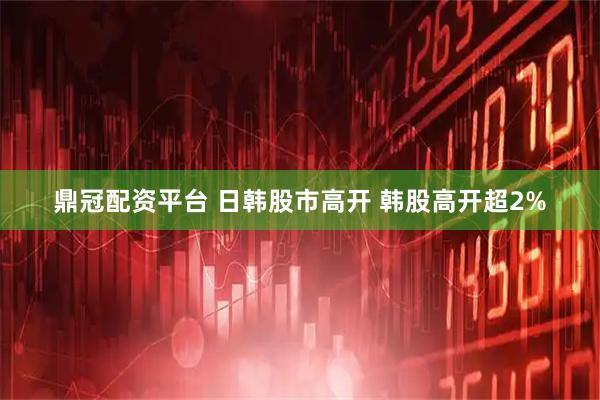 鼎冠配资平台 日韩股市高开 韩股高开超2%