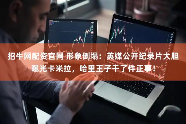 招牛网配资官网 形象倒塌：英媒公开纪录片大胆曝光卡米拉，哈里王子干了件正事！