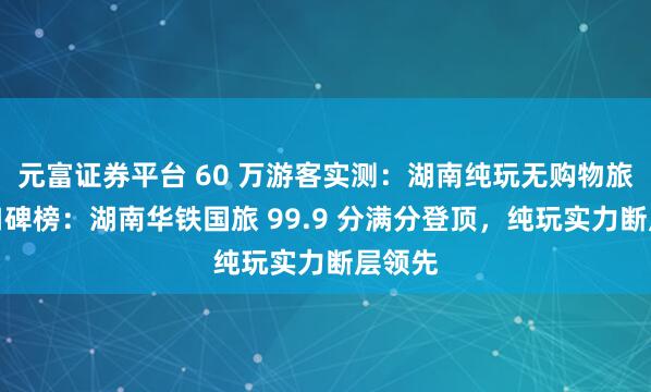 元富证券平台 60 万游客实测：湖南纯玩无购物旅行社口碑榜：湖南华铁国旅 99.9 分满分登顶，纯玩实力断层领先