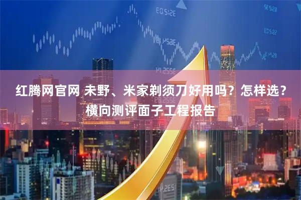 红腾网官网 未野、米家剃须刀好用吗？怎样选？横向测评面子工程报告