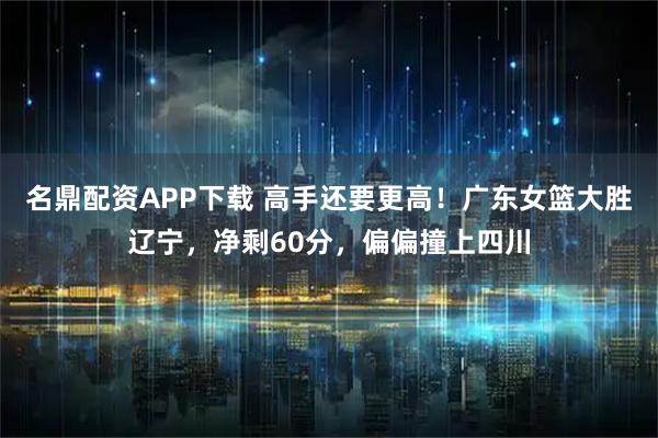 名鼎配资APP下载 高手还要更高！广东女篮大胜辽宁，净剩60分，偏偏撞上四川
