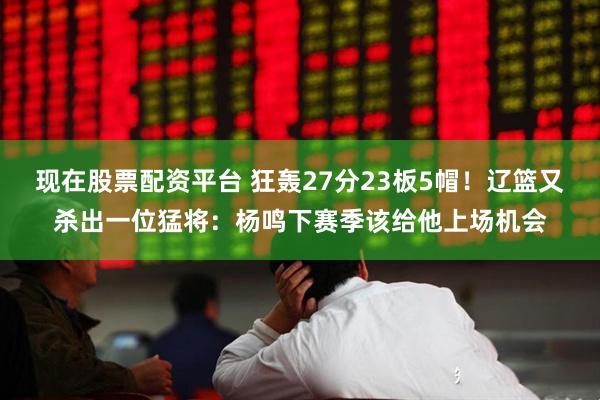 现在股票配资平台 狂轰27分23板5帽！辽篮又杀出一位猛将：杨鸣下赛季该给他上场机会