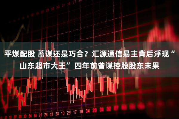 平煤配股 蓄谋还是巧合？汇源通信易主背后浮现“山东超市大王” 四年前曾谋控股股东未果