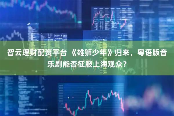 智云理财配资平台 《雄狮少年》归来，粤语版音乐剧能否征服上海观众？