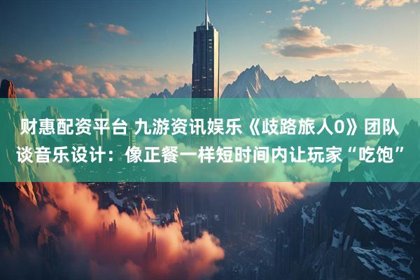 财惠配资平台 九游资讯娱乐《歧路旅人0》团队谈音乐设计：像正餐一样短时间内让玩家“吃饱”