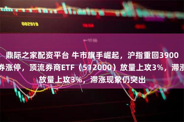 鼎际之家配资平台 牛市旗手崛起，沪指重回3900点！中银证券涨停，顶流券商ETF（512000）放量上攻3%，滞涨现象仍突出