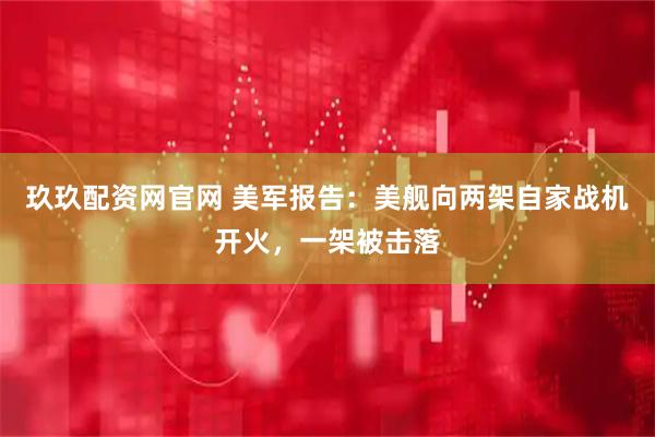 玖玖配资网官网 美军报告：美舰向两架自家战机开火，一架被击落