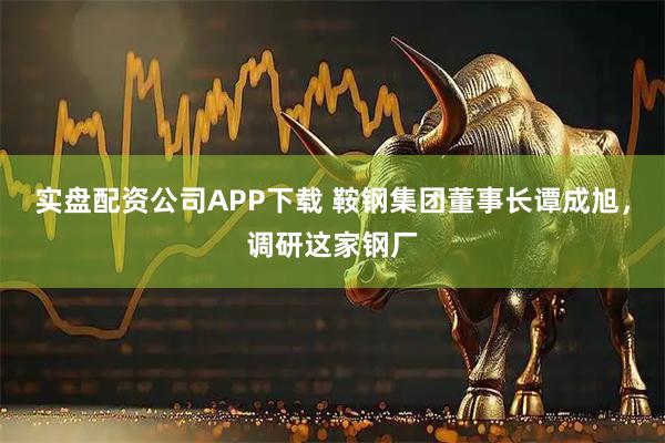 实盘配资公司APP下载 鞍钢集团董事长谭成旭，调研这家钢厂