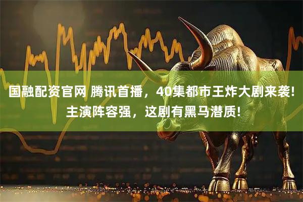 国融配资官网 腾讯首播，40集都市王炸大剧来袭! 主演阵容强，这剧有黑马潜质!