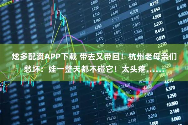 炫多配资APP下载 带去又带回！杭州老母亲们愁坏：娃一整天都不碰它！太头疼……