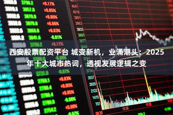 西安股票配资平台 城变新机，业涌潮头：2025年十大城市热词，透视发展逻辑之变