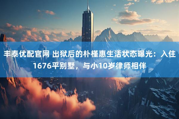丰泰优配官网 出狱后的朴槿惠生活状态曝光：入住1676平别墅，与小10岁律师相伴