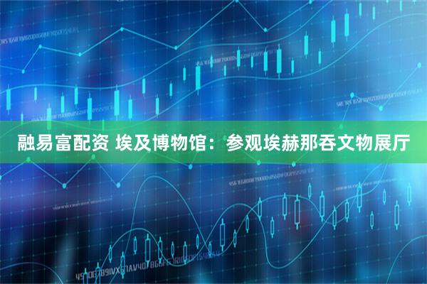 融易富配资 埃及博物馆：参观埃赫那吞文物展厅