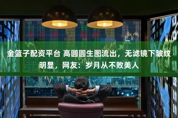金篮子配资平台 高圆圆生图流出，无滤镜下皱纹明显，网友：岁月从不败美人