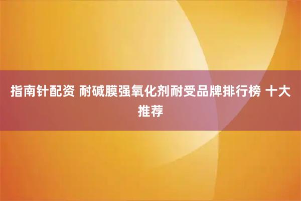 指南针配资 耐碱膜强氧化剂耐受品牌排行榜 十大推荐