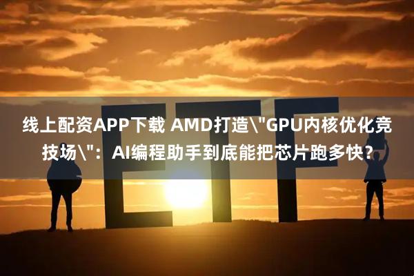 线上配资APP下载 AMD打造＂GPU内核优化竞技场＂：AI编程助手到底能把芯片跑多快？