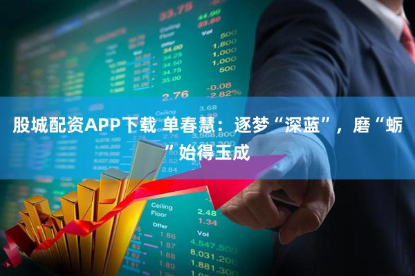 股城配资APP下载 单春慧：逐梦“深蓝”，磨“蛎”始得玉成
