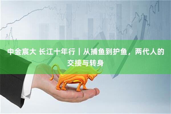 中金宸大 长江十年行｜从捕鱼到护鱼，两代人的交接与转身